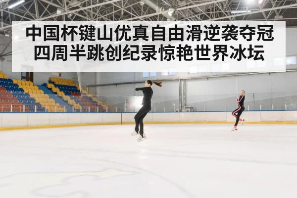 中国杯键山优真自由滑逆袭夺冠 四周半跳创纪录惊艳世界冰坛